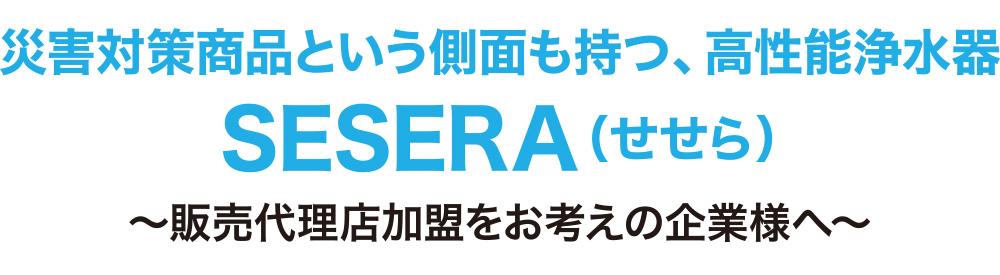 災害対策商品という側面を持つ、高性能浄水器　SESERA（せせら）～販売代理店加盟をお考えの企業様へ～